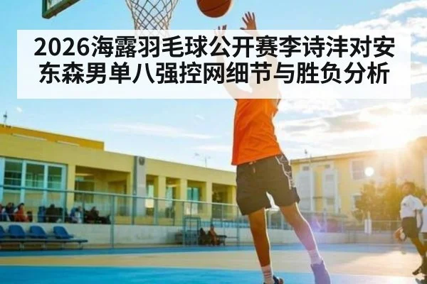 2026海露羽毛球公开赛李诗沣对安东森男单八强控网细节与胜负分析