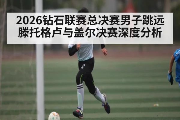 2026钻石联赛总决赛男子跳远滕托格卢与盖尔决赛深度分析